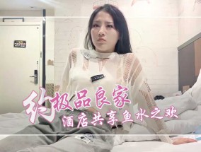 约极品良家，酒jiu店约，相会共享鱼水之欢